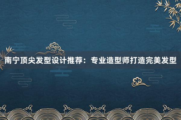 南宁顶尖发型设计推荐：专业造型师打造完美发型