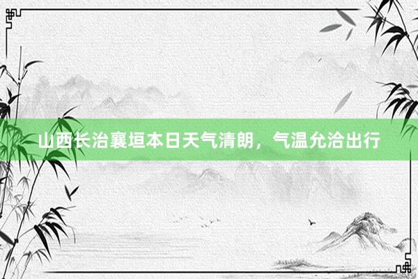 山西长治襄垣本日天气清朗，气温允洽出行