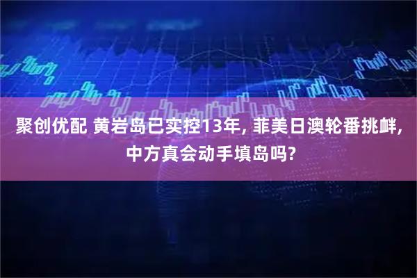 聚创优配 黄岩岛已实控13年, 菲美日澳轮番挑衅, 中方真会动手填岛吗?