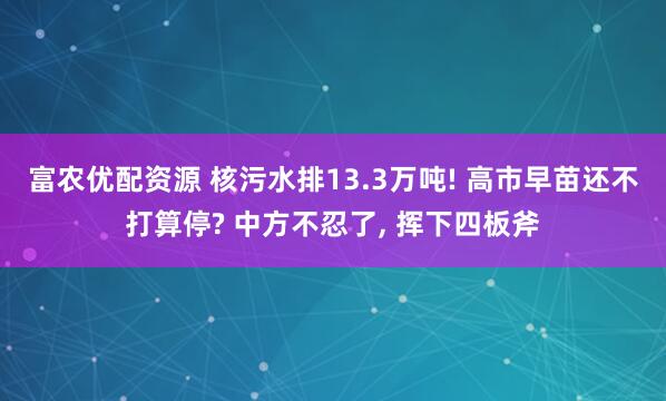 富农优配资源 核污水排13.3万吨! 高市早苗还不打算停? 中方不忍了, 挥下四板斧