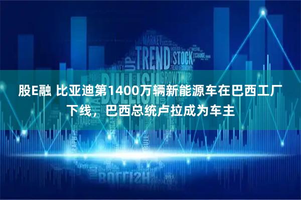 股E融 比亚迪第1400万辆新能源车在巴西工厂下线，巴西总统卢拉成为车主