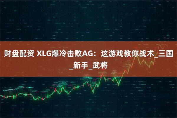 财盘配资 XLG爆冷击败AG：这游戏教你战术_三国_新手_武将