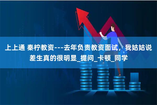 上上通 秦柠教资---去年负责教资面试，我姑姑说差生真的很明显_提问_卡顿_同学