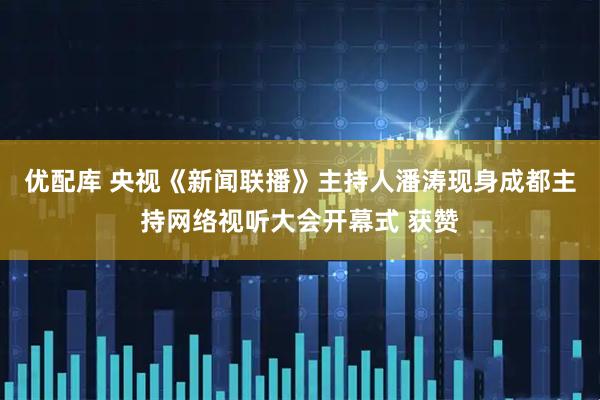 优配库 央视《新闻联播》主持人潘涛现身成都主持网络视听大会开幕式 获赞