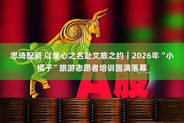 忠琦配资 以童心之名赴文旅之约｜2026年“小橘子”旅游志愿者培训圆满落幕