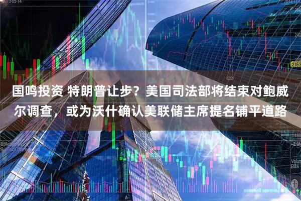 国鸣投资 特朗普让步？美国司法部将结束对鲍威尔调查，或为沃什确认美联储主席提名铺平道路