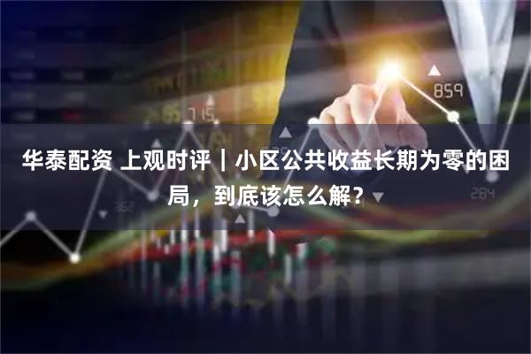 华泰配资 上观时评｜小区公共收益长期为零的困局，到底该怎么解？
