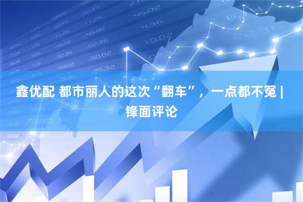 鑫优配 都市丽人的这次“翻车”，一点都不冤 | 锋面评论