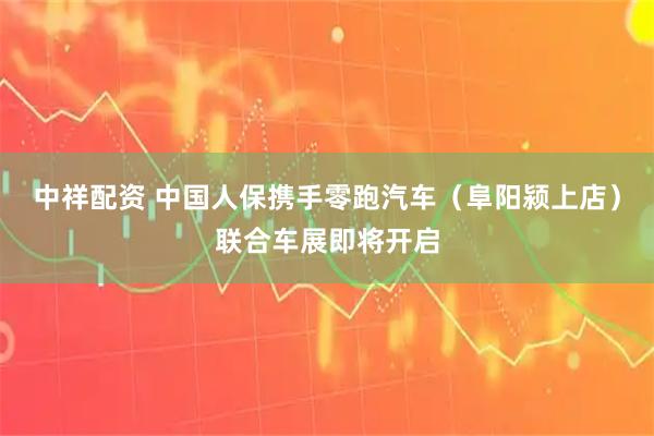 中祥配资 中国人保携手零跑汽车（阜阳颍上店）联合车展即将开启