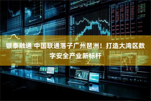 银泰融通 中国联通落子广州琶洲！打造大湾区数字安全产业新标杆