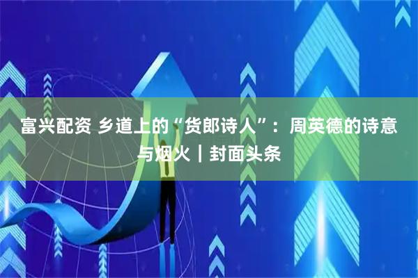 富兴配资 乡道上的“货郎诗人”：周英德的诗意与烟火｜封面头条