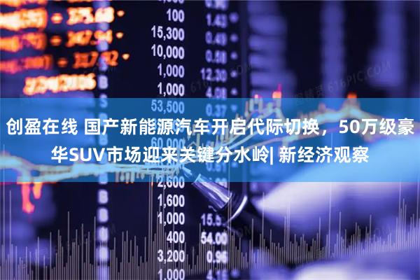 创盈在线 国产新能源汽车开启代际切换，50万级豪华SUV市场迎来关键分水岭| 新经济观察