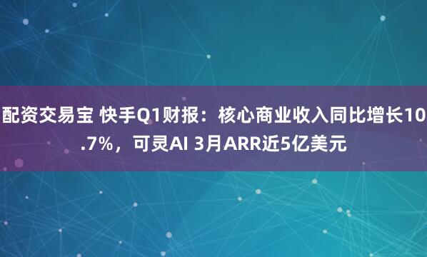 配资交易宝 快手Q1财报：核心商业收入同比增长10.7%，可灵AI 3月ARR近5亿美元