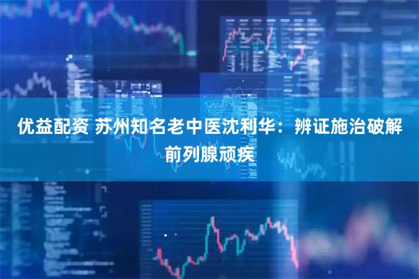 优益配资 苏州知名老中医沈利华：辨证施治破解前列腺顽疾