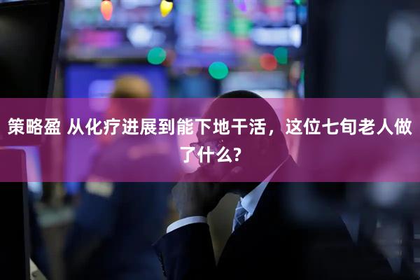 策略盈 从化疗进展到能下地干活，这位七旬老人做了什么?