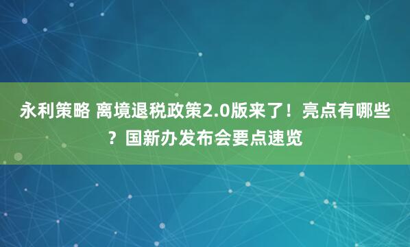 永利策略 离境退税政策2.0版来了！亮点有哪些？国新办发布会要点速览