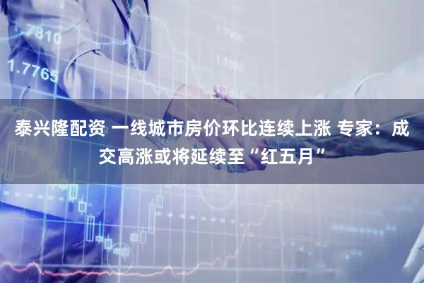 泰兴隆配资 一线城市房价环比连续上涨 专家：成交高涨或将延续至“红五月”