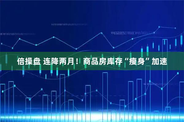 倍操盘 连降两月！商品房库存“瘦身”加速