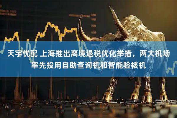 天宇优配 上海推出离境退税优化举措，两大机场率先投用自助查询机和智能验核机
