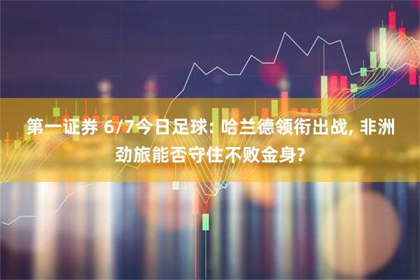 第一证券 6/7今日足球: 哈兰德领衔出战, 非洲劲旅能否守住不败金身?