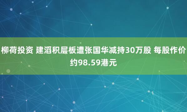 柳荷投资 建滔积层板遭张国华减持30万股 每股作价约98.59港元