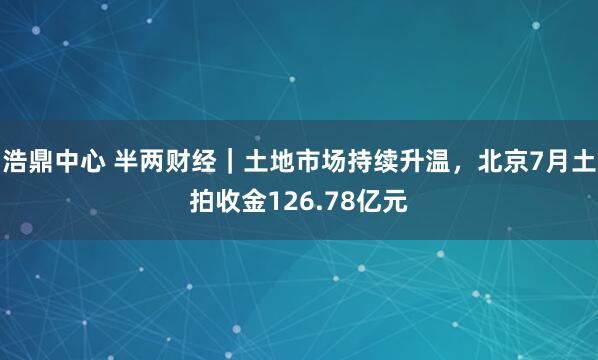 浩鼎中心 半两财经｜土地市场持续升温，北京7月土拍收金126.78亿元