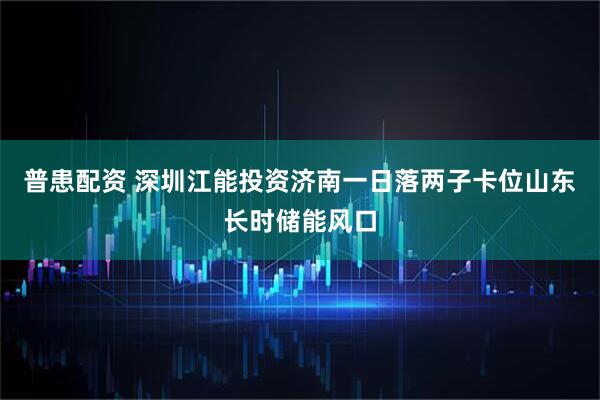 普患配资 深圳江能投资济南一日落两子卡位山东长时储能风口